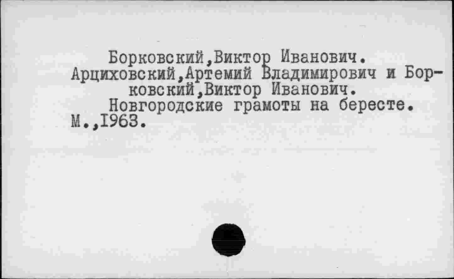 ﻿Борковекий,Виктор Иванович.
Арциховский,Артемий Владимирович и Боркове кий, Виктор Иванович.
Новгородские грамоты на бересте.
М. ,1963.